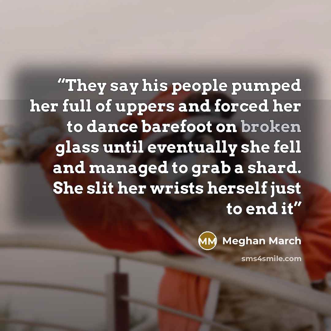 “They say his people pumped her full of uppers and forced her to dance barefoot on broken glass until eventually she fell and managed to grab a shard. She slit her wrists herself just to end it” quote by Meghan March