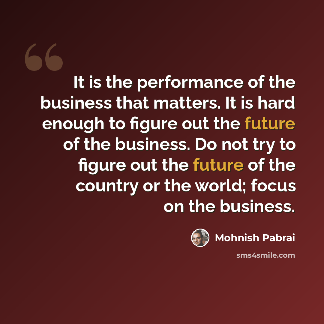 “It is the performance of the business that matters. It is hard enough to figure out the future of the business. Do not try to figure out the future of the country or the world; focus on the business.” quote by Mohnish Pabrai