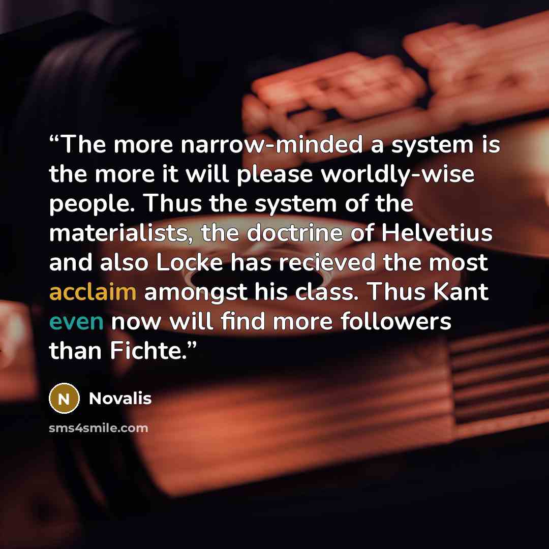 “The more narrow-minded a system is the more it will please worldly-wise people. Thus the system of the materialists, the doctrine of Helvetius and also Locke has recieved the most acclaim amongst his class. Thus Kant even now will find more followers than Fichte.” quote by Novalis