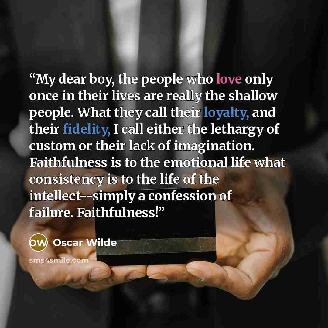 “My dear boy, the people who love only once in their lives are really the shallow people. What they call their loyalty, and their fidelity, I call either the lethargy of custom or their lack of imagination. Faithfulness is to the emotional life what consistency is to the life of the…” quote by Oscar Wilde