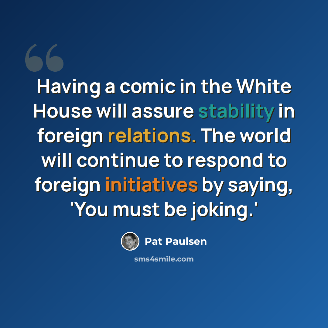 “Having a comic in the White House will assure stability in foreign relations. The world will continue to respond to foreign initiatives by saying, 'You must be joking.'” quote by Pat Paulsen