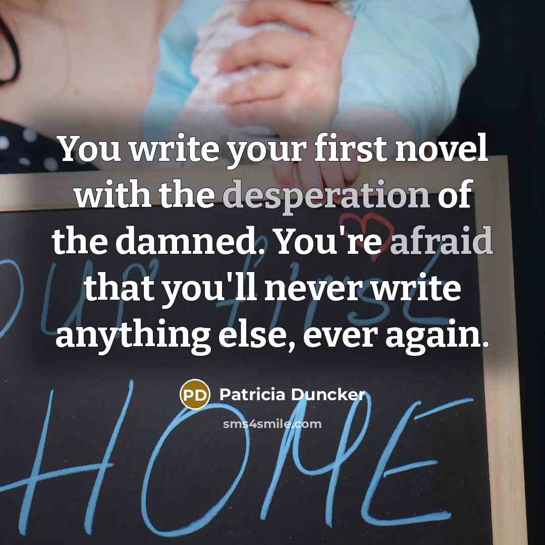“You write your first novel with the desperation of the damned. You're afraid that you'll never write anything else, ever again.” quote by Patricia Duncker