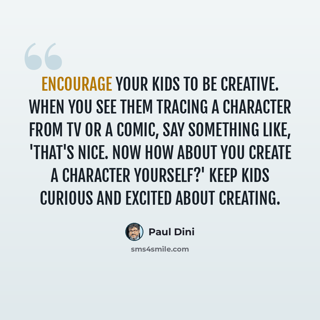 “Encourage your kids to be creative. When you see them tracing a character from TV or a comic, say something like, 'That's nice. Now how about you create a character yourself?' Keep kids curious and excited about creating.” quote by Paul Dini
