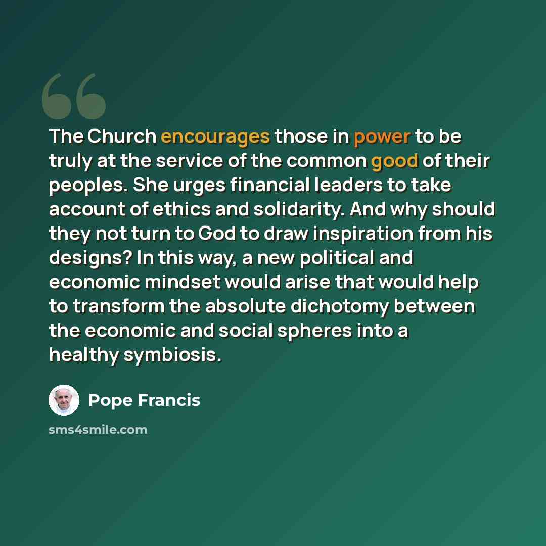 “The Church encourages those in power to be truly at the service of the common good of their peoples. She urges financial leaders to take account of ethics and solidarity. And why should they not turn to God to draw inspiration from his designs? In this way, a new political and economic mindset…” quote by Pope Francis