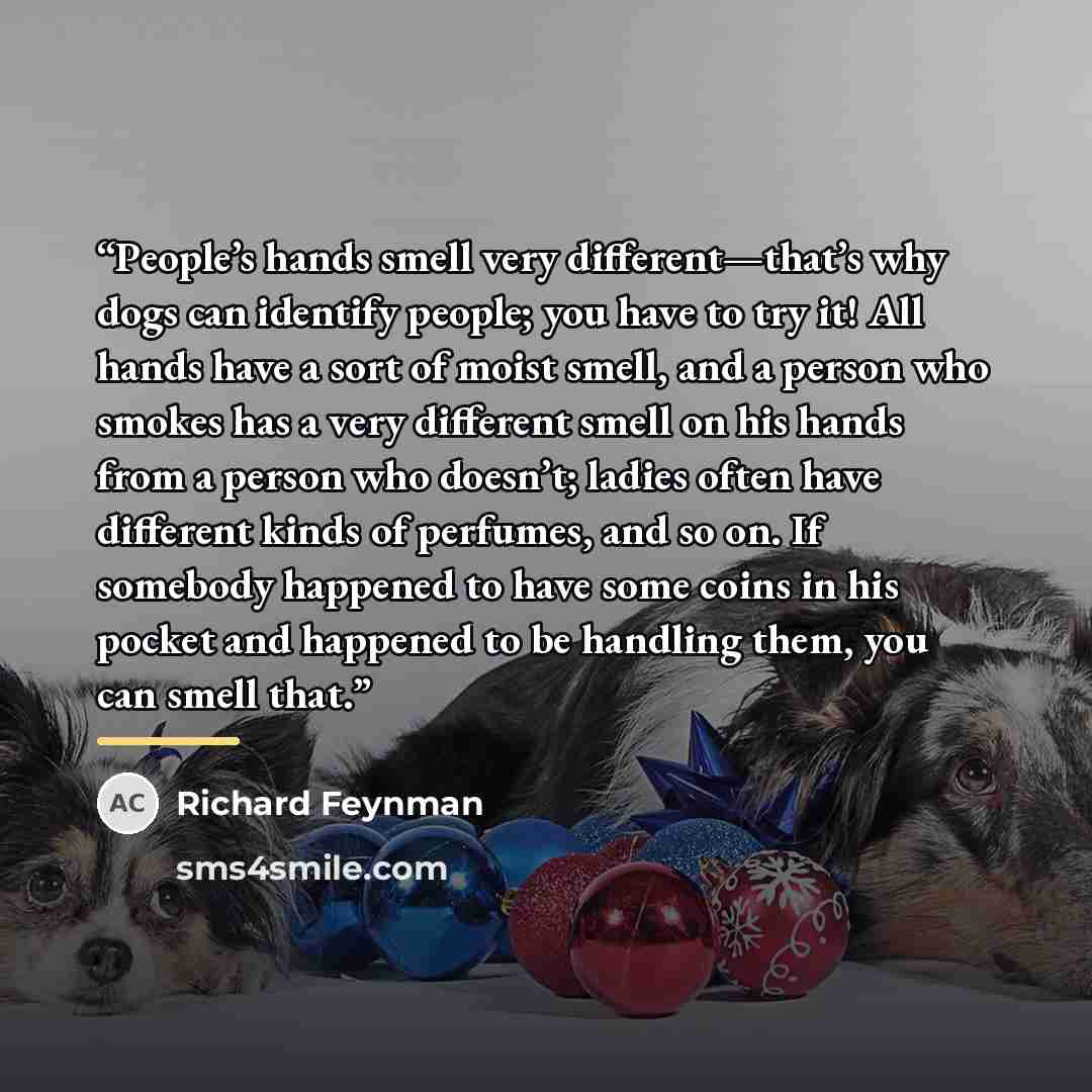 “People’s hands smell very different—that’s why dogs can identify people; you have to try it! All hands have a sort of moist smell, and a person who smokes has a very different smell on his hands from a person who doesn’t; ladies often have different kinds of perfumes, and so on. If somebody…” quote by Richard Feynman