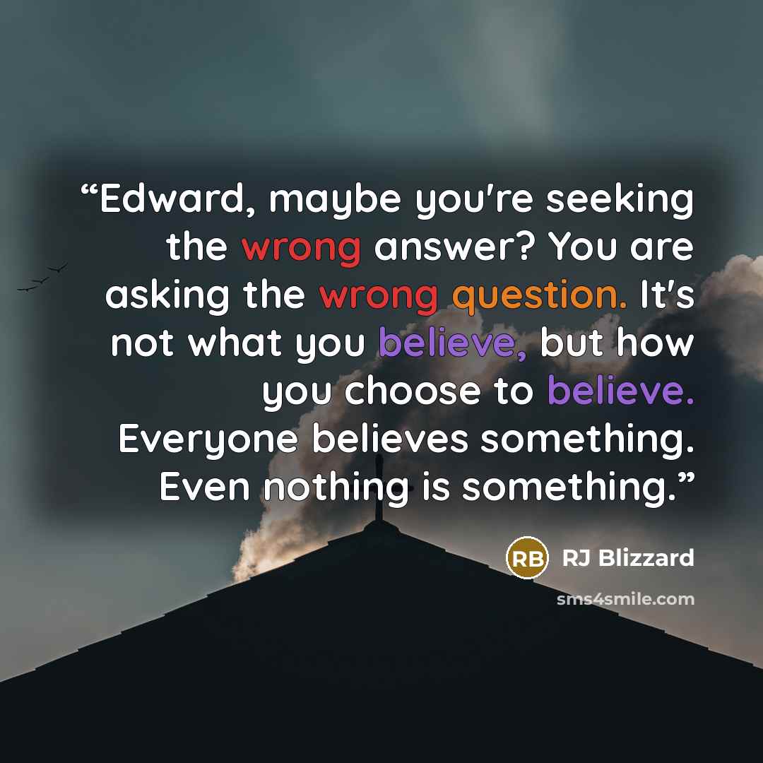 “Edward, maybe you're seeking the wrong answer? You are asking the wrong question. It's not what you believe, but how you choose to believe. Everyone believes something. Even nothing is something.” quote by RJ Blizzard