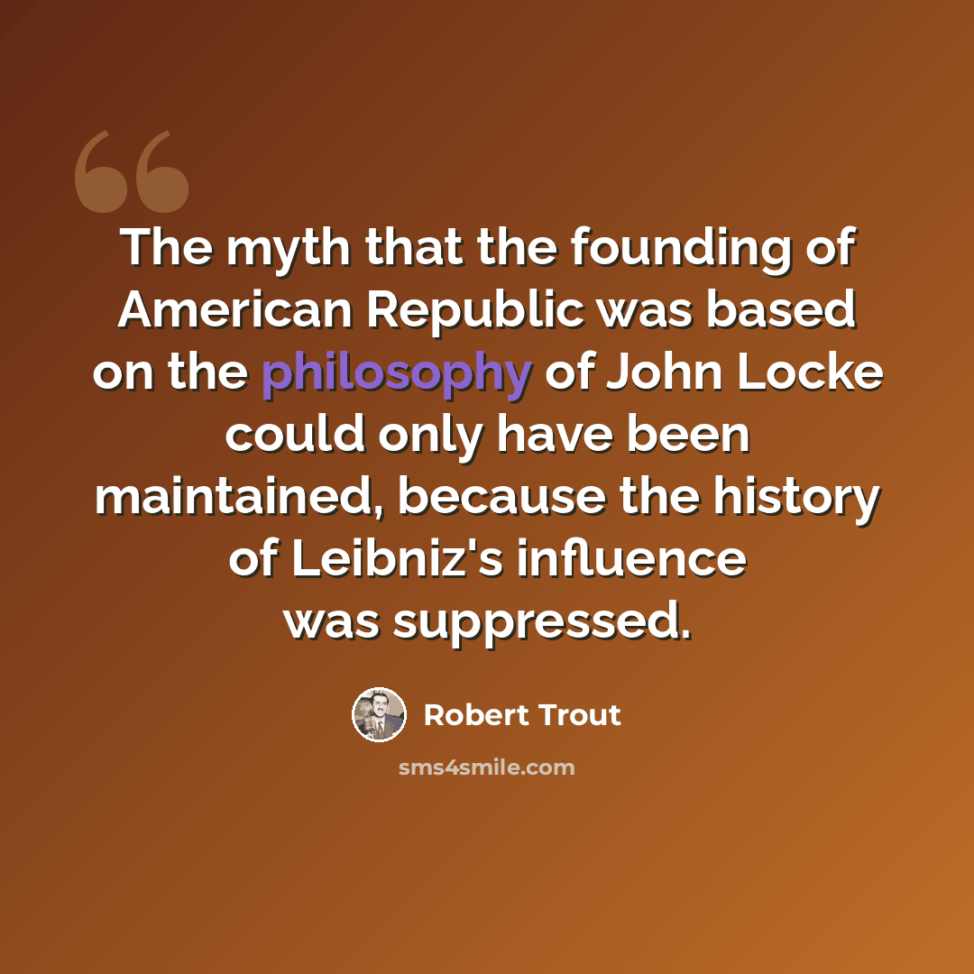 “The myth that the founding of American Republic was based on the philosophy of John Locke could only have been maintained, because the history of Leibniz's influence was suppressed.” quote by Robert Trout