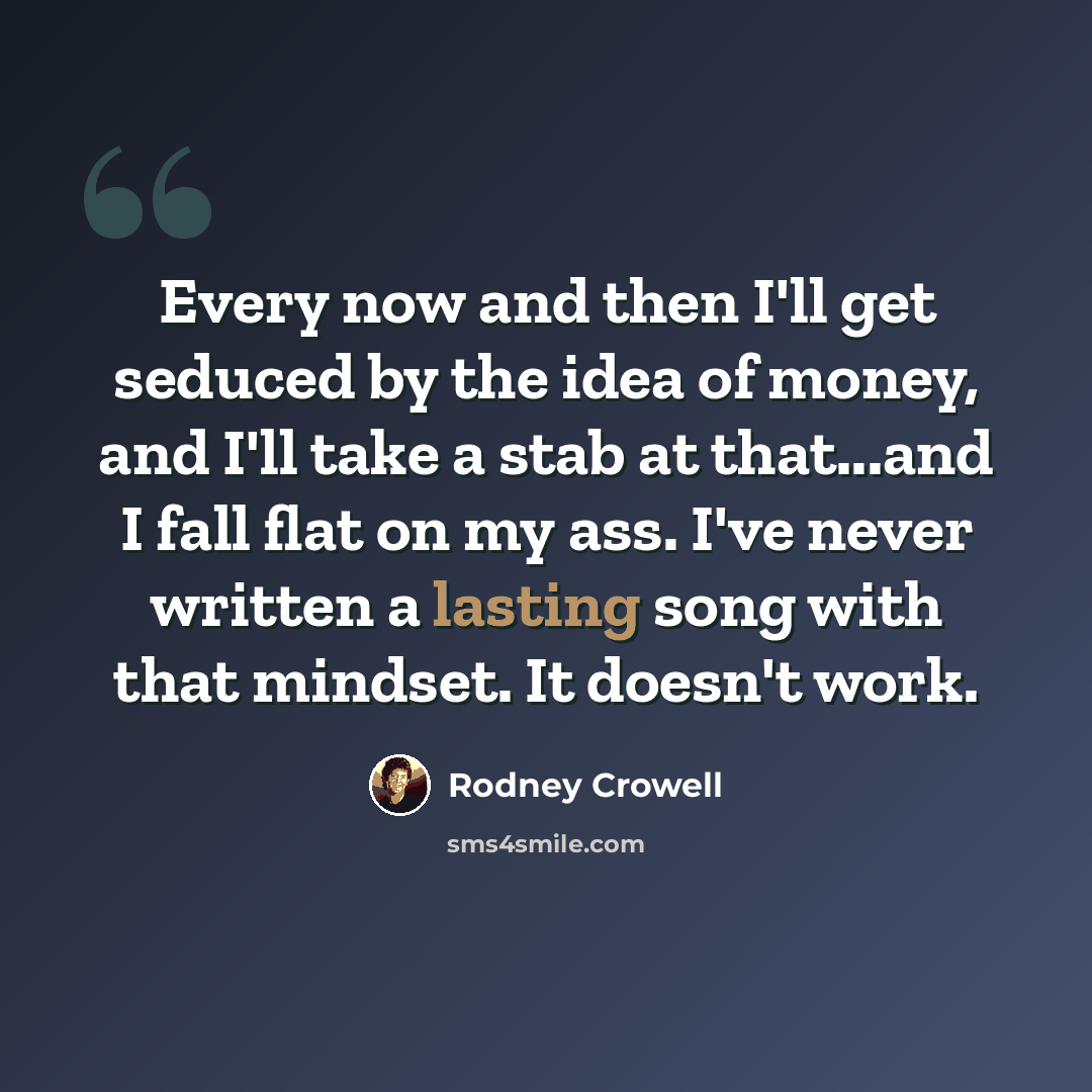 “Every now and then I'll get seduced by the idea of money, and I'll take a stab at that...and I fall flat on my ass. I've never written a lasting song with that mindset. It doesn't work.” quote by Rodney Crowell