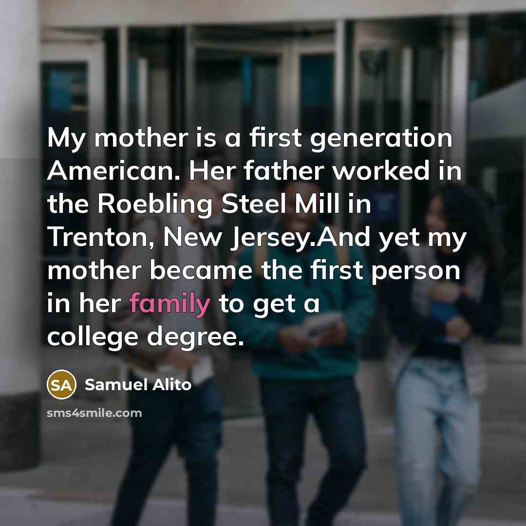 “My mother is a first generation American. Her father worked in the Roebling Steel Mill in Trenton, New Jersey.And yet my mother became the first person in her family to get a college degree.” quote by Samuel Alito