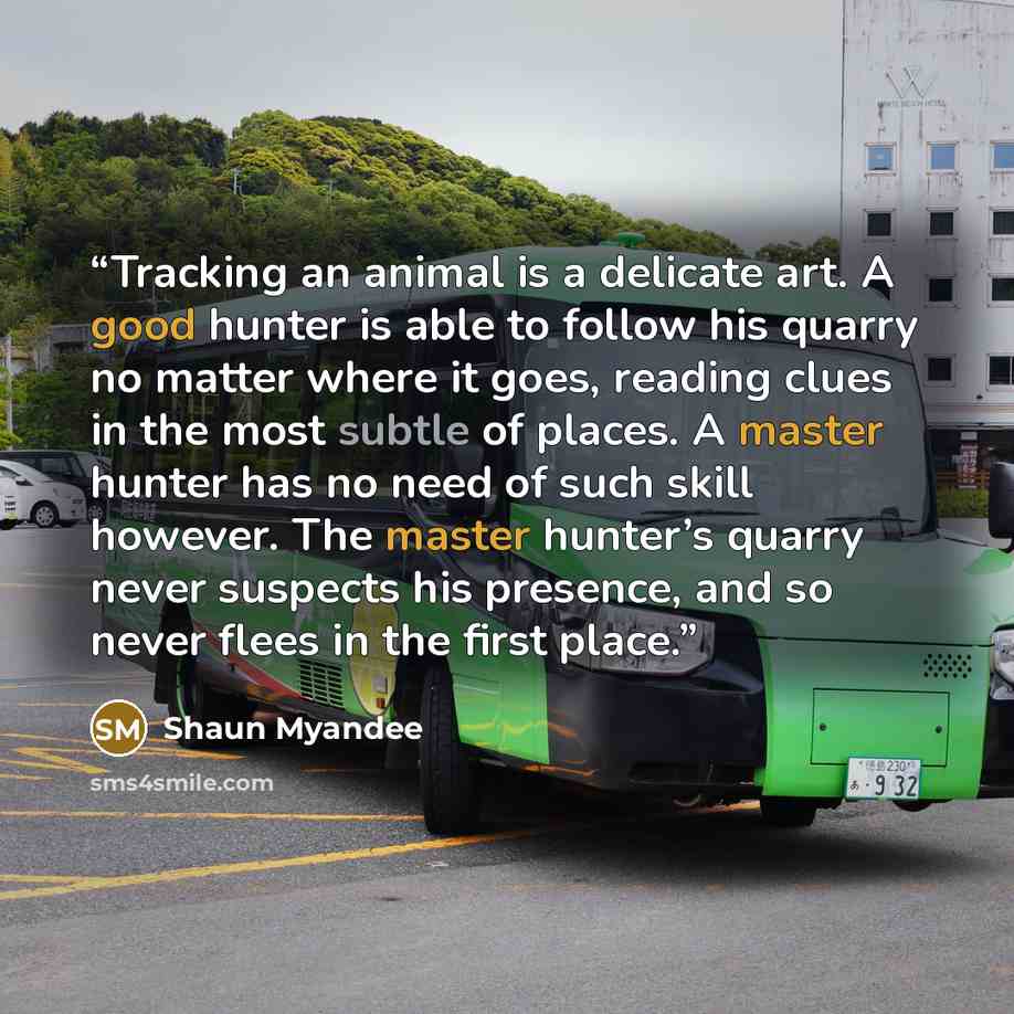 “Tracking an animal is a delicate art. A good hunter is able to follow his quarry no matter where it goes, reading clues in the most subtle of places. A master hunter has no need of such skill however. The master hunter’s quarry never suspects his presence, and so never flees in the first place.” quote by Shaun Myandee