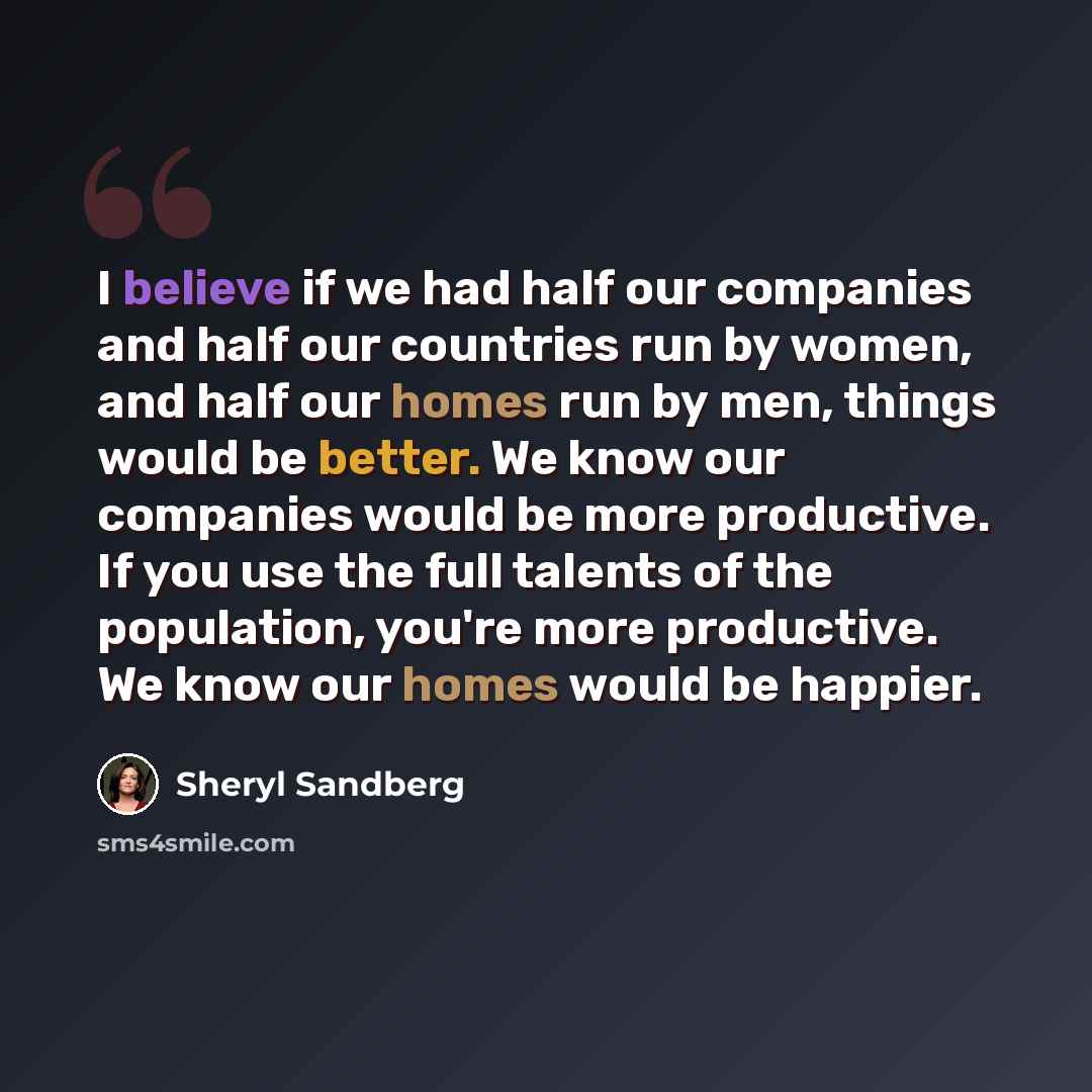 “I believe if we had half our companies and half our countries run by women, and half our homes run by men, things would be better. We know our companies would be more productive. If you use the full talents of the population, you're more productive. We know our homes would be happier.” quote by Sheryl Sandberg