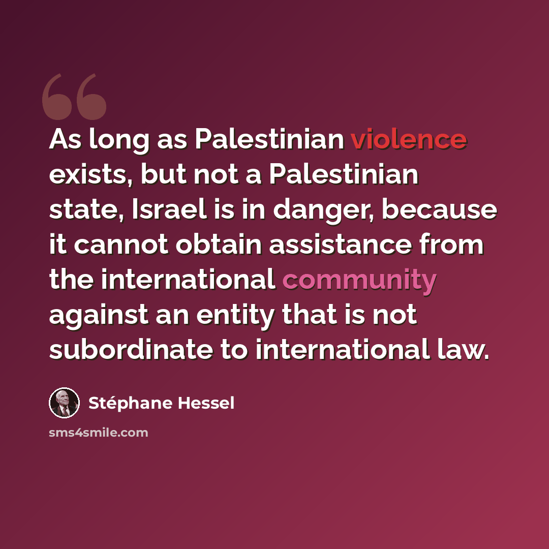 “As long as Palestinian violence exists, but not a Palestinian state, Israel is in danger, because it cannot obtain assistance from the international community against an entity that is not subordinate to international law.” quote by Stephane Hessel