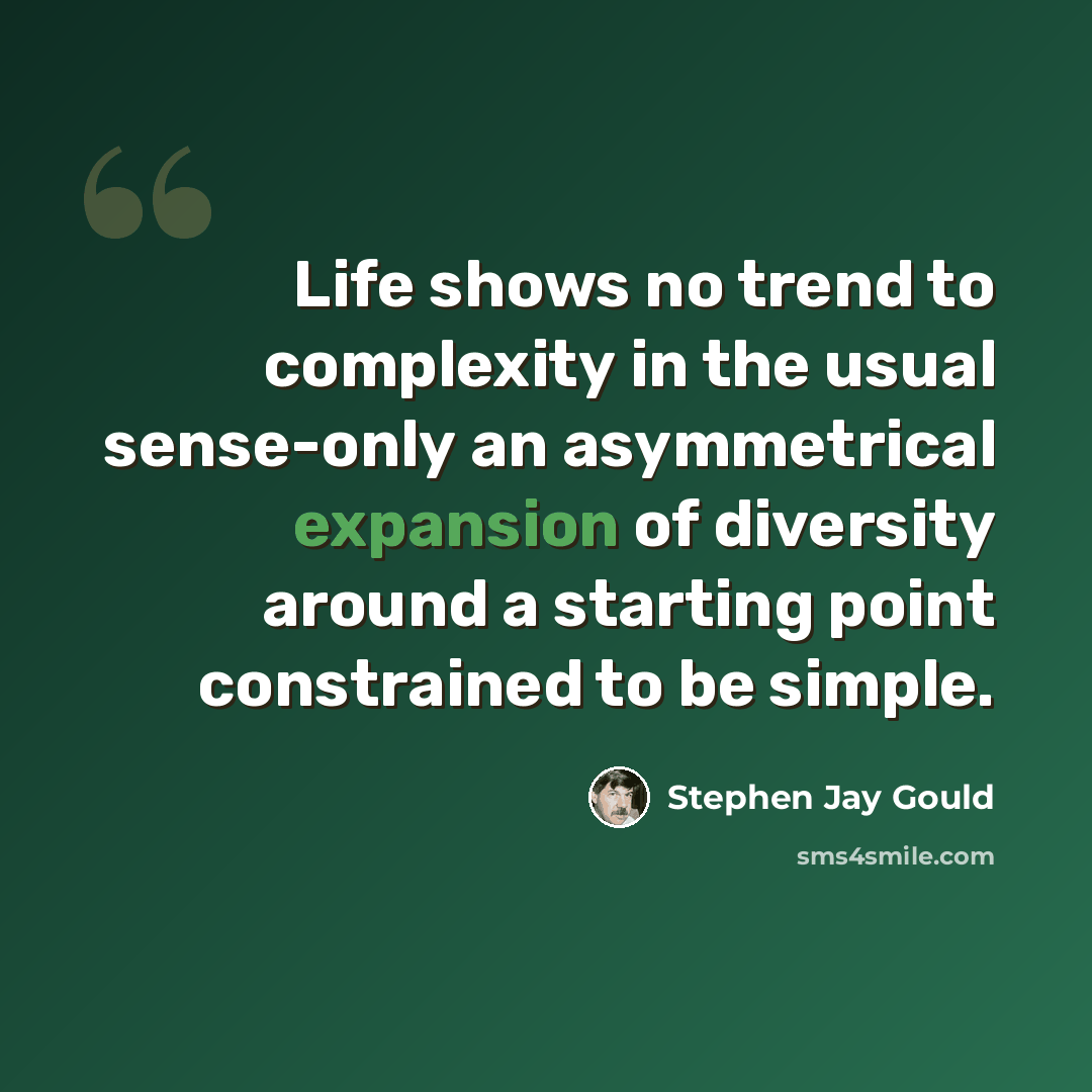 “Life shows no trend to complexity in the usual sense-only an asymmetrical expansion of diversity around a starting point constrained to be simple.” quote by Stephen Jay Gould