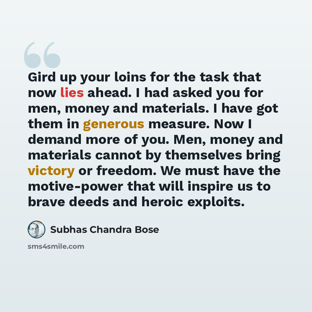 “Gird up your loins for the task that now lies ahead. I had asked you for men, money and materials. I have got them in generous measure. Now I demand more of you. Men, money and materials cannot by themselves bring victory or freedom. We must have the motive-power that will inspire us to brave…” quote by Subhas Chandra Bose