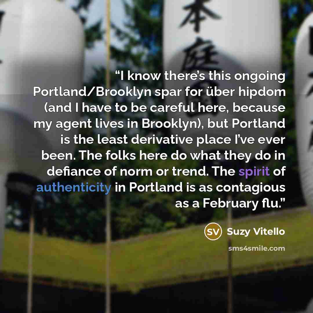 “I know there’s this ongoing Portland/Brooklyn spar for über hipdom (and I have to be careful here, because my agent lives in Brooklyn), but Portland is the least derivative place I’ve ever been. The folks here do what they do in defiance of norm or trend. The spirit of authenticity in Portland is…” quote by Suzy Vitello