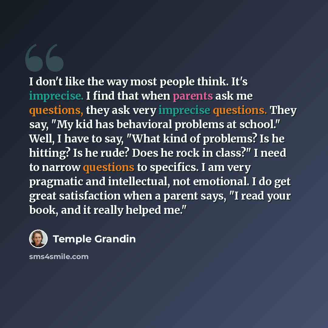 “I don't like the way most people think. It's imprecise. I find that when parents ask me questions, they ask very imprecise questions. They say, "My kid has behavioral problems at school." Well, I have to say, "What kind of problems? Is he hitting? Is he rude? Does he rock in class?" I need to…” quote by Temple Grandin