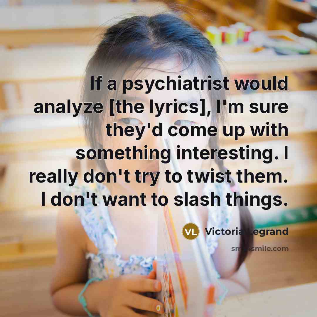 “If a psychiatrist would analyze [the lyrics], I'm sure they'd come up with something interesting. I really don't try to twist them. I don't want to slash things.” quote by Victoria Legrand
