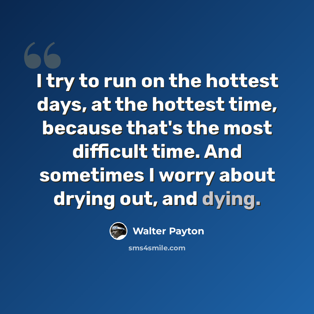 “I try to run on the hottest days, at the hottest time, because that's the most difficult time. And sometimes I worry about drying out, and dying.” quote by Walter Payton