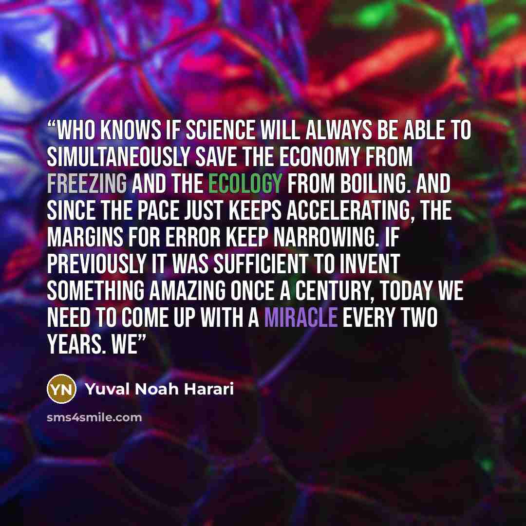 “Who knows if science will always be able to simultaneously save the economy from freezing and the ecology from boiling. And since the pace just keeps accelerating, the margins for error keep narrowing. If previously it was sufficient to invent something amazing once a century, today we need to…” quote by Yuval Noah Harari