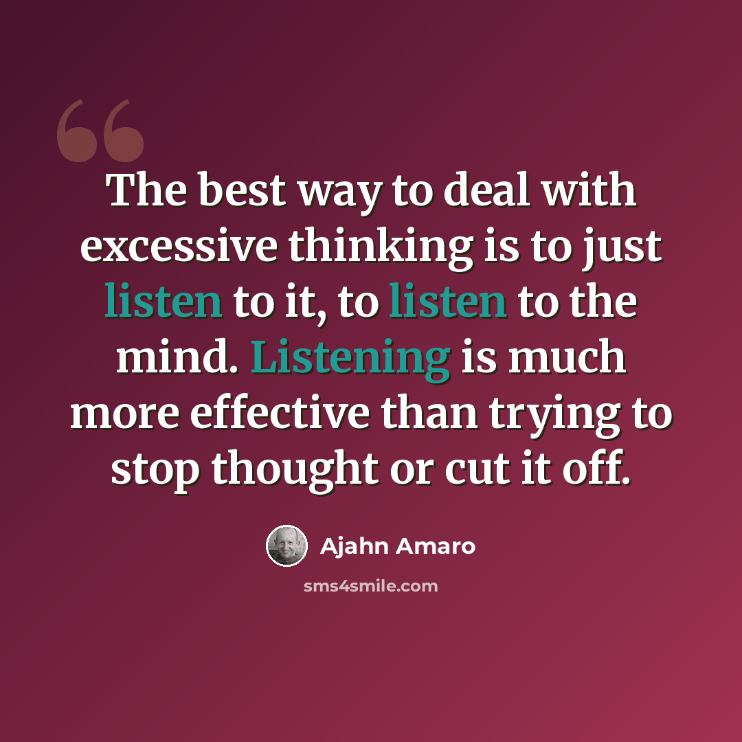 “The best way to deal with excessive thinking is to just listen to it, to listen to the mind. Listening is much more effective than trying to stop thought or cut it off.” quote by Ajahn Amaro