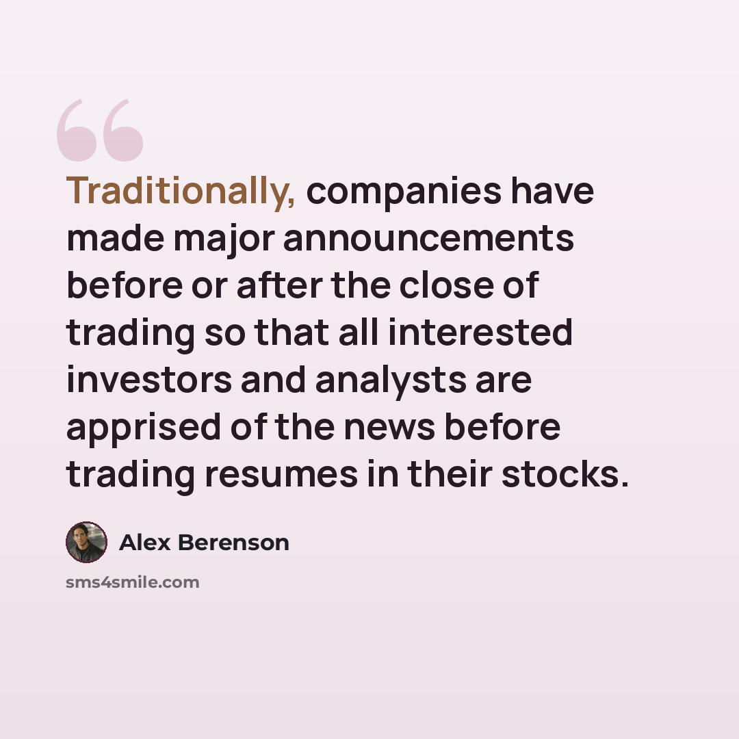 “Traditionally, companies have made major announcements before or after the close of trading so that all interested investors and analysts are apprised of the news before trading resumes in their stocks.” quote by Alex Berenson