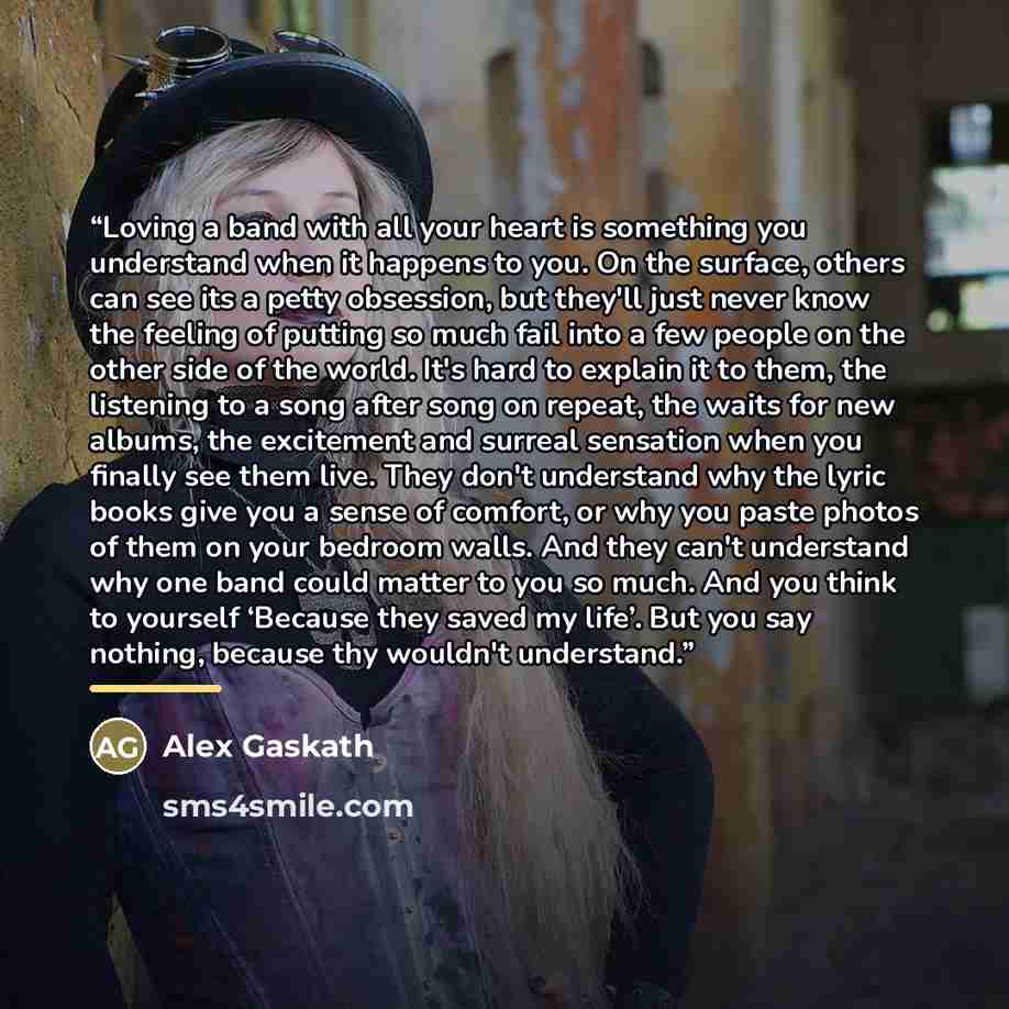 “Loving a band with all your heart is something you understand when it happens to you. On the surface, others can see its a petty obsession, but they'll just never know the feeling of putting so much fail into a few people on the other side of the world. It's hard to explain it to them, the…” quote by Alex Gaskath