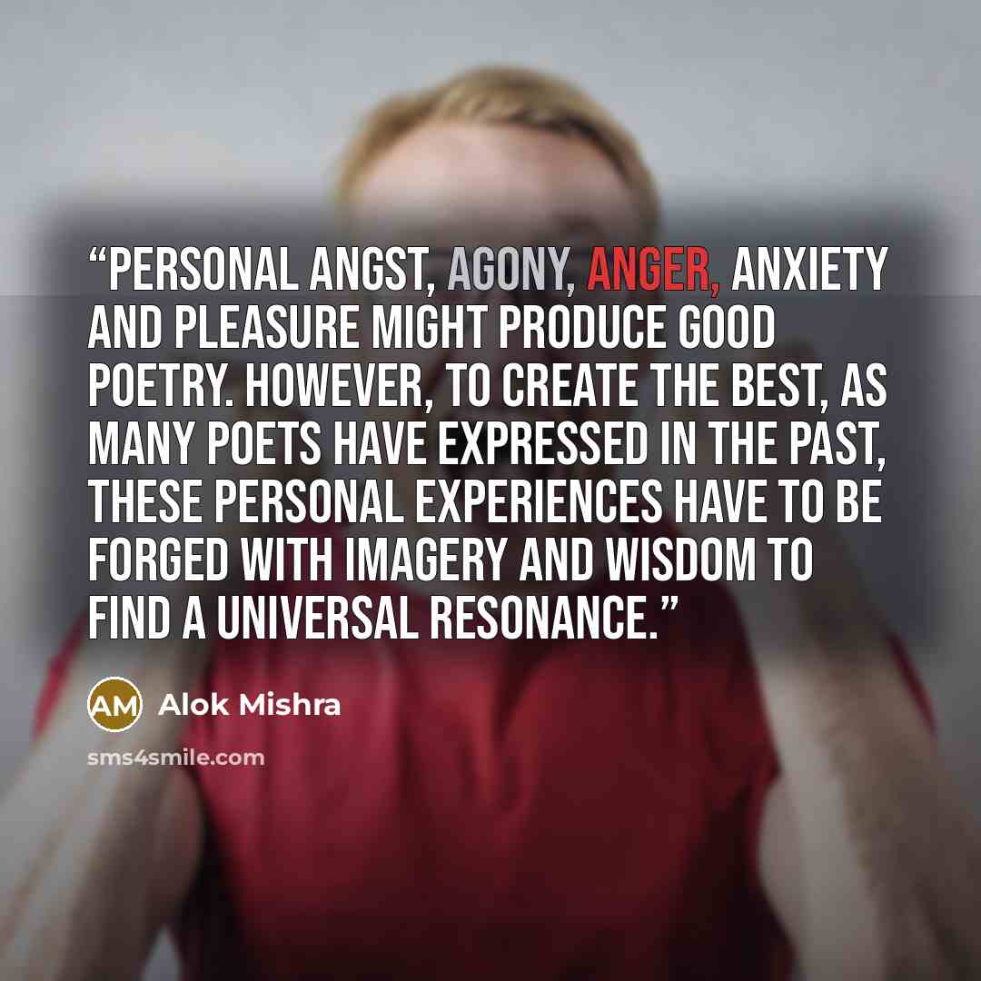 “Personal angst, agony, anger, anxiety and pleasure might produce good poetry. However, to create the best, as many poets have expressed in the past, these personal experiences have to be forged with imagery and wisdom to find a universal resonance.” quote by Alok Mishra