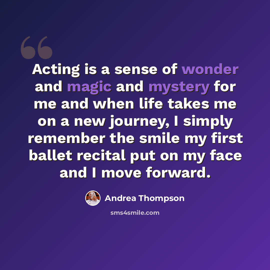 “Acting is a sense of wonder and magic and mystery for me and when life takes me on a new journey, I simply remember the smile my first ballet recital put on my face and I move forward.” quote by Andrea Thompson