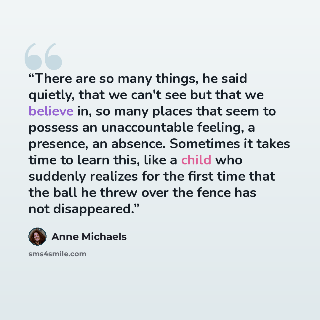 “There are so many things, he said quietly, that we can't see but that we believe in, so many places that seem to possess an unaccountable feeling, a presence, an absence. Sometimes it takes time to learn this, like a child who suddenly realizes for the first time that the ball he threw over the…” quote by Anne Michaels