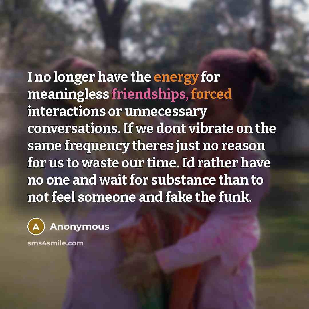 “I no longer have the energy for meaningless friendships, forced interactions or unnecessary conversations. If we dont vibrate on the same frequency theres just no reason for us to waste our time. Id rather have no one and wait for substance than to not feel someone and fake the funk.” quote by Anonymous