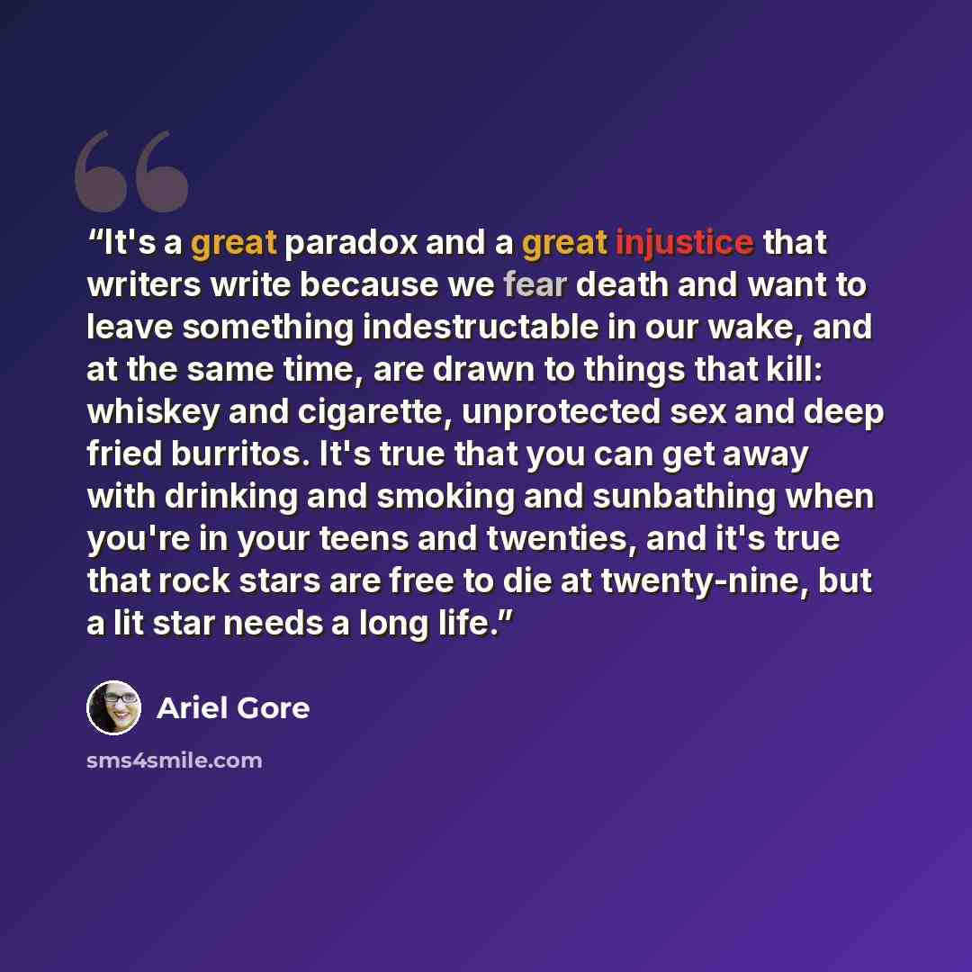 “It's a great paradox and a great injustice that writers write because we fear death and want to leave something indestructable in our wake, and at the same time, are drawn to things that kill: whiskey and cigarette, unprotected sex and deep fried burritos. It's true that you can get away with…” quote by Ariel Gore