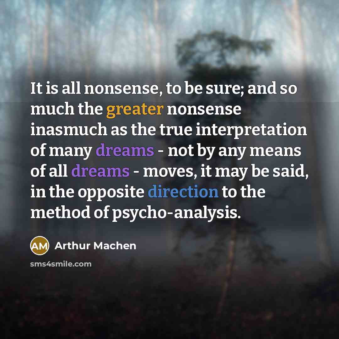 “It is all nonsense, to be sure; and so much the greater nonsense inasmuch as the true interpretation of many dreams - not by any means of all dreams - moves, it may be said, in the opposite direction to the method of psycho-analysis.” quote by Arthur Machen