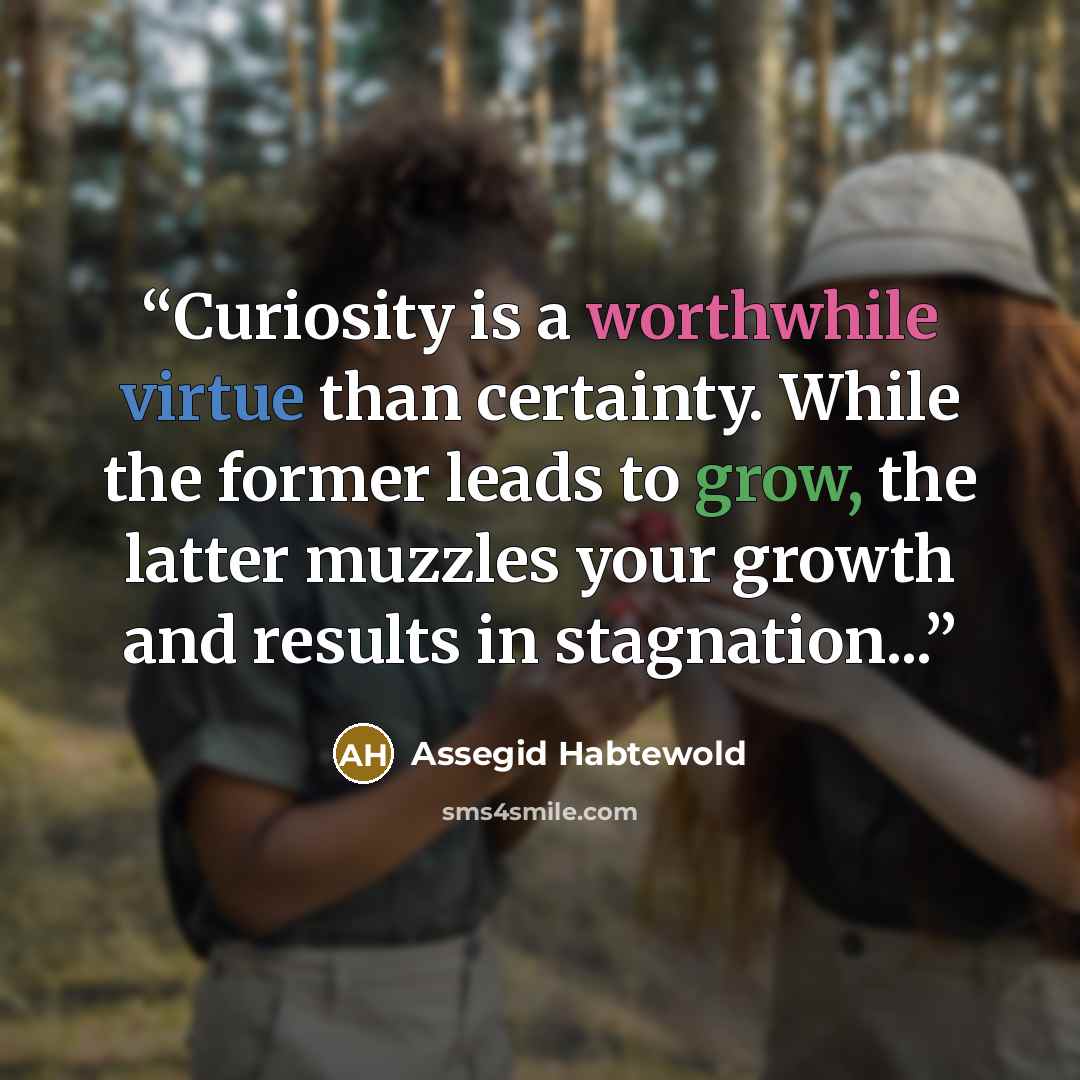 “Curiosity is a worthwhile virtue than certainty. While the former leads to grow, the latter muzzles your growth and results in stagnation...” quote by Assegid Habtewold