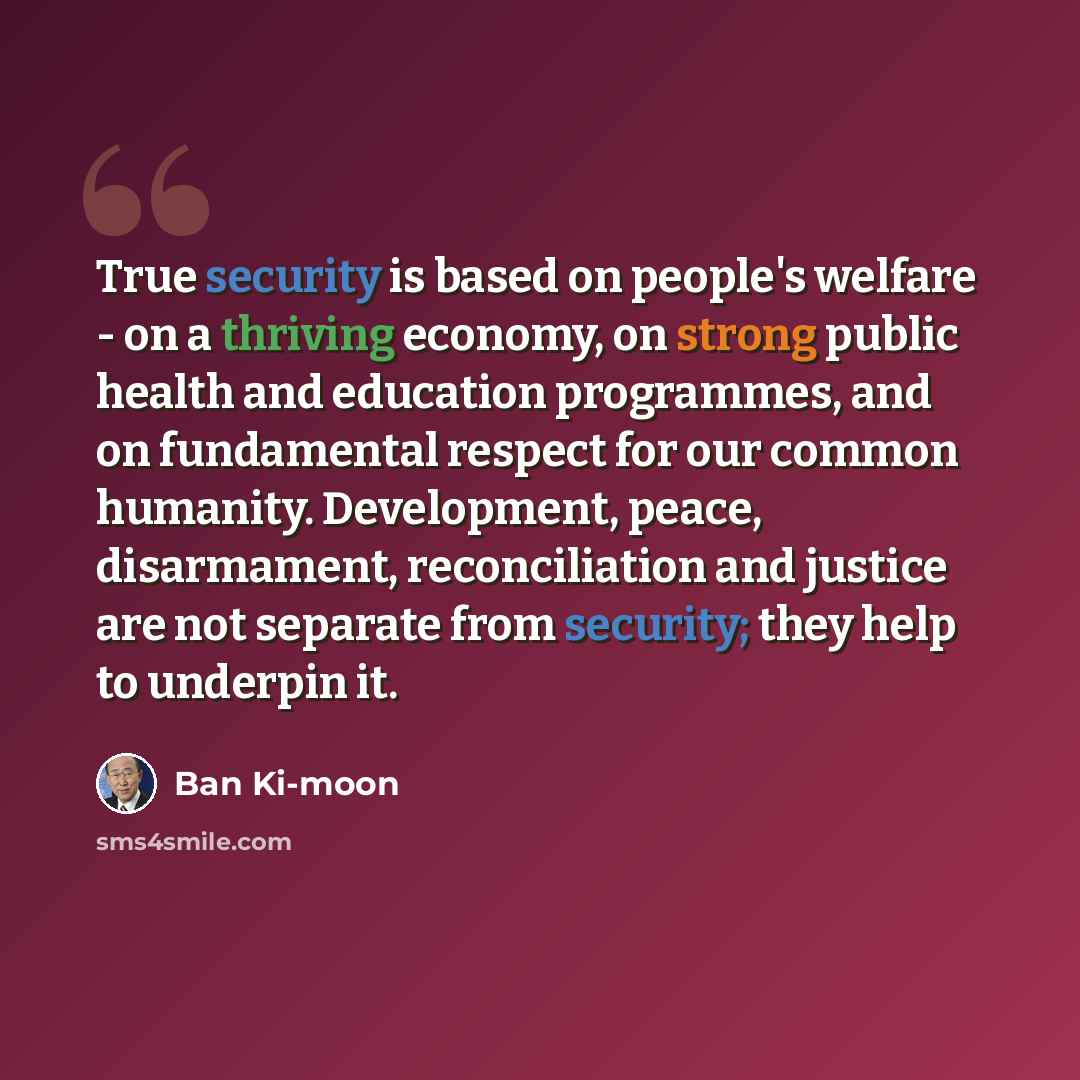“True security is based on people's welfare - on a thriving economy, on strong public health and education programmes, and on fundamental respect for our common humanity. Development, peace, disarmament, reconciliation and justice are not separate from security; they help to underpin it.” quote by Ban Ki-moon