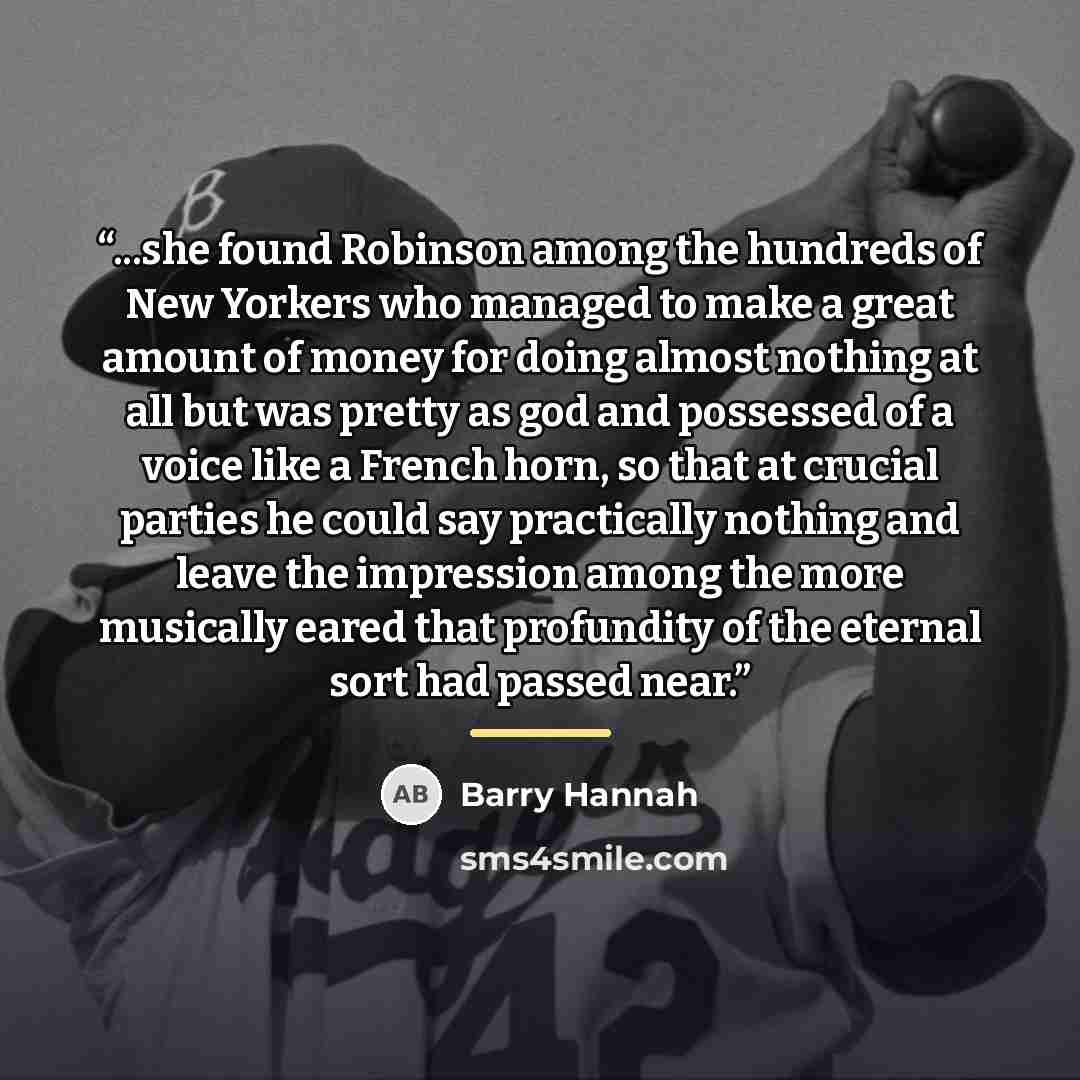 “...she found Robinson among the hundreds of New Yorkers who managed to make a great amount of money for doing almost nothing at all but was pretty as god and possessed of a voice like a French horn, so that at crucial parties he could say practically nothing and leave the impression among the more…” quote by Barry Hannah