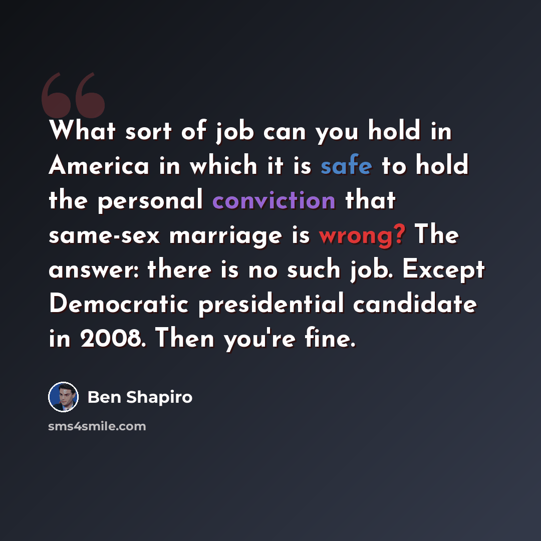 “What sort of job can you hold in America in which it is safe to hold the personal conviction that same-sex marriage is wrong? The answer: there is no such job. Except Democratic presidential candidate in 2008. Then you're fine.” quote by Ben Shapiro