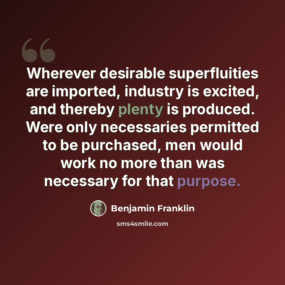“Wherever desirable superfluities are imported, industry is excited, and thereby plenty is produced. Were only necessaries permitted to be purchased, men would work no more than was necessary for that purpose.” quote by Benjamin Franklin