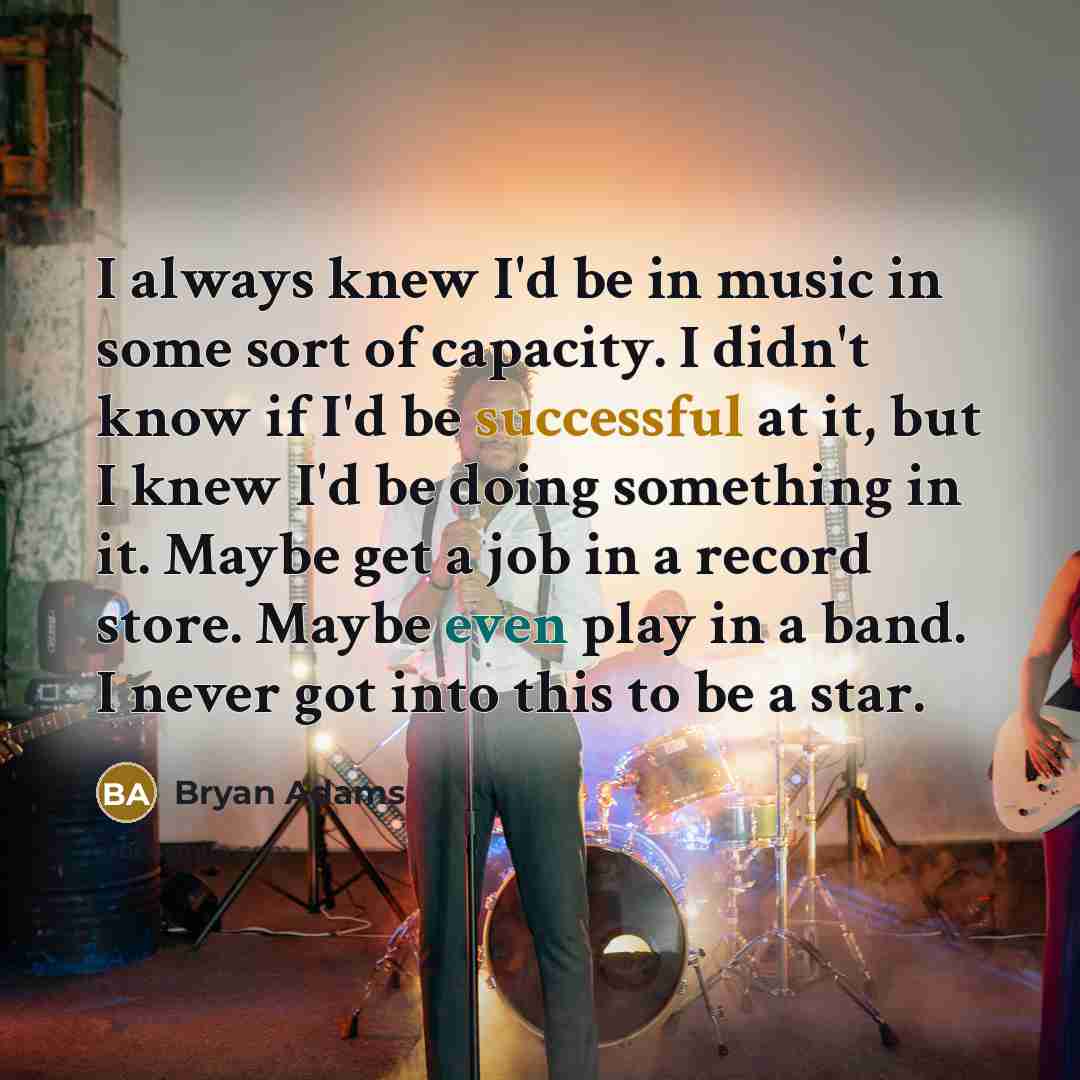 “I always knew I'd be in music in some sort of capacity. I didn't know if I'd be successful at it, but I knew I'd be doing something in it. Maybe get a job in a record store. Maybe even play in a band. I never got into this to be a star.” quote by Bryan Adams