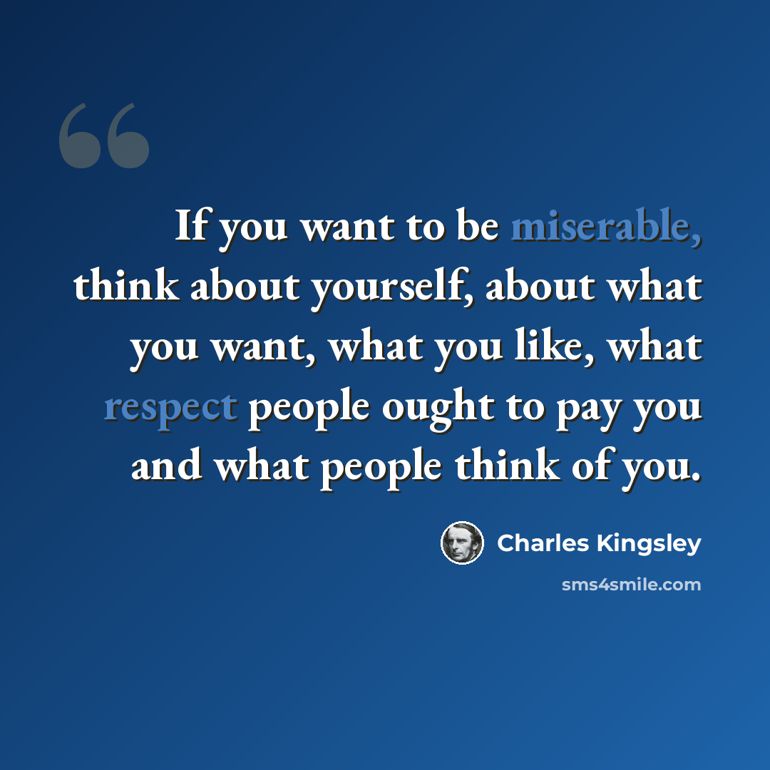 “If you want to be miserable, think about yourself, about what you want, what you like, what respect people ought to pay you and what people think of you.” quote by Charles Kingsley