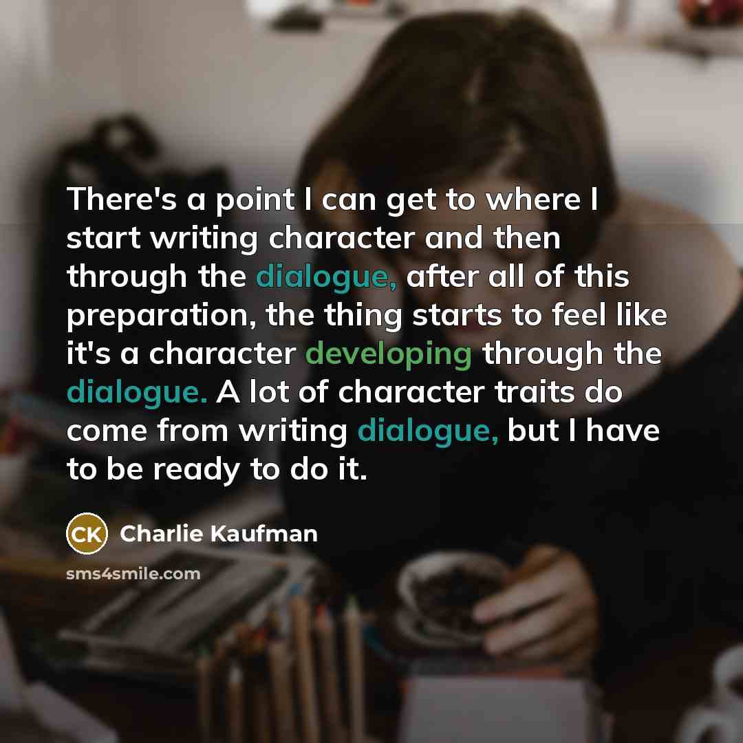 “There's a point I can get to where I start writing character and then through the dialogue, after all of this preparation, the thing starts to feel like it's a character developing through the dialogue. A lot of character traits do come from writing dialogue, but I have to be ready to do it.” quote by Charlie Kaufman
