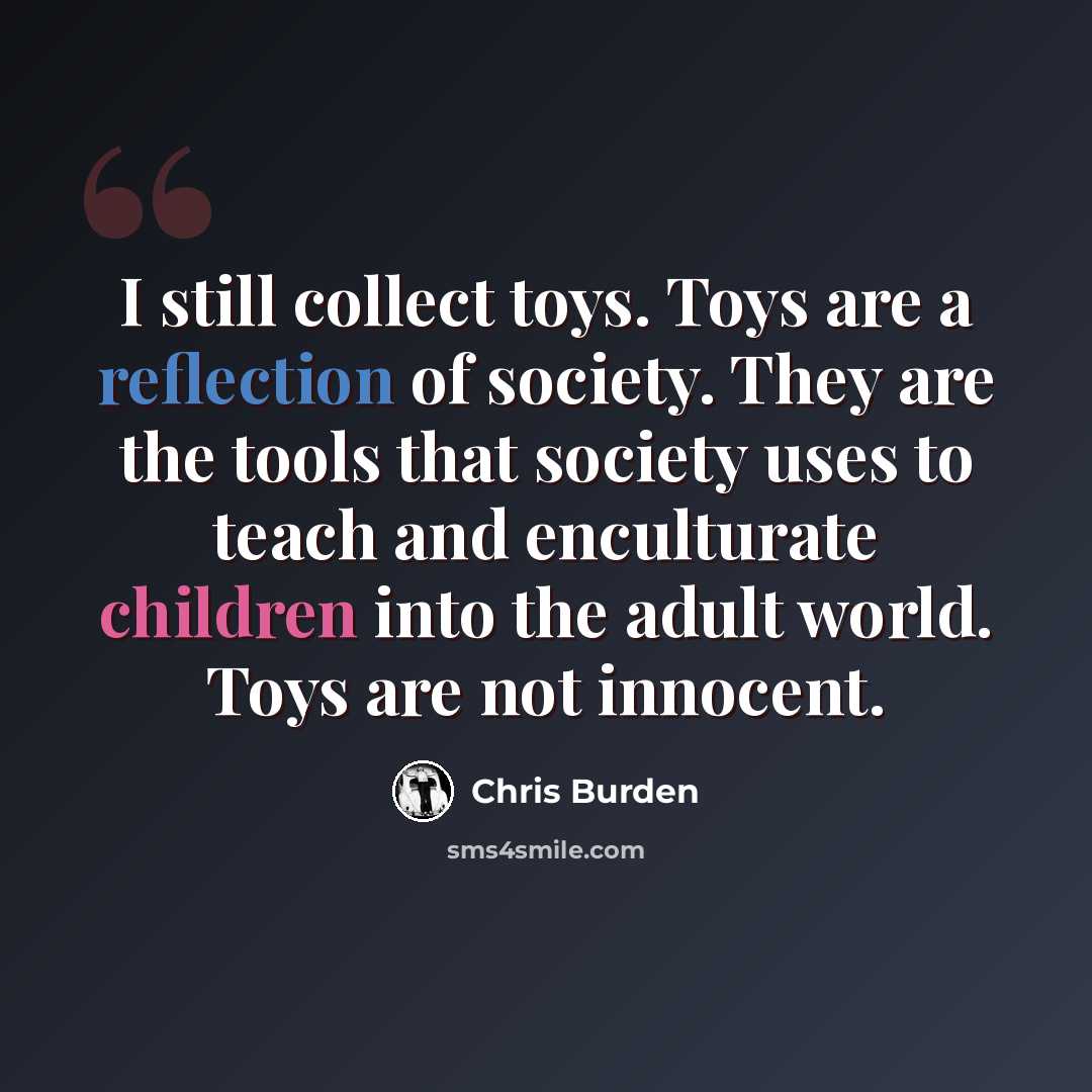 “I still collect toys. Toys are a reflection of society. They are the tools that society uses to teach and enculturate children into the adult world. Toys are not innocent.” quote by Chris Burden