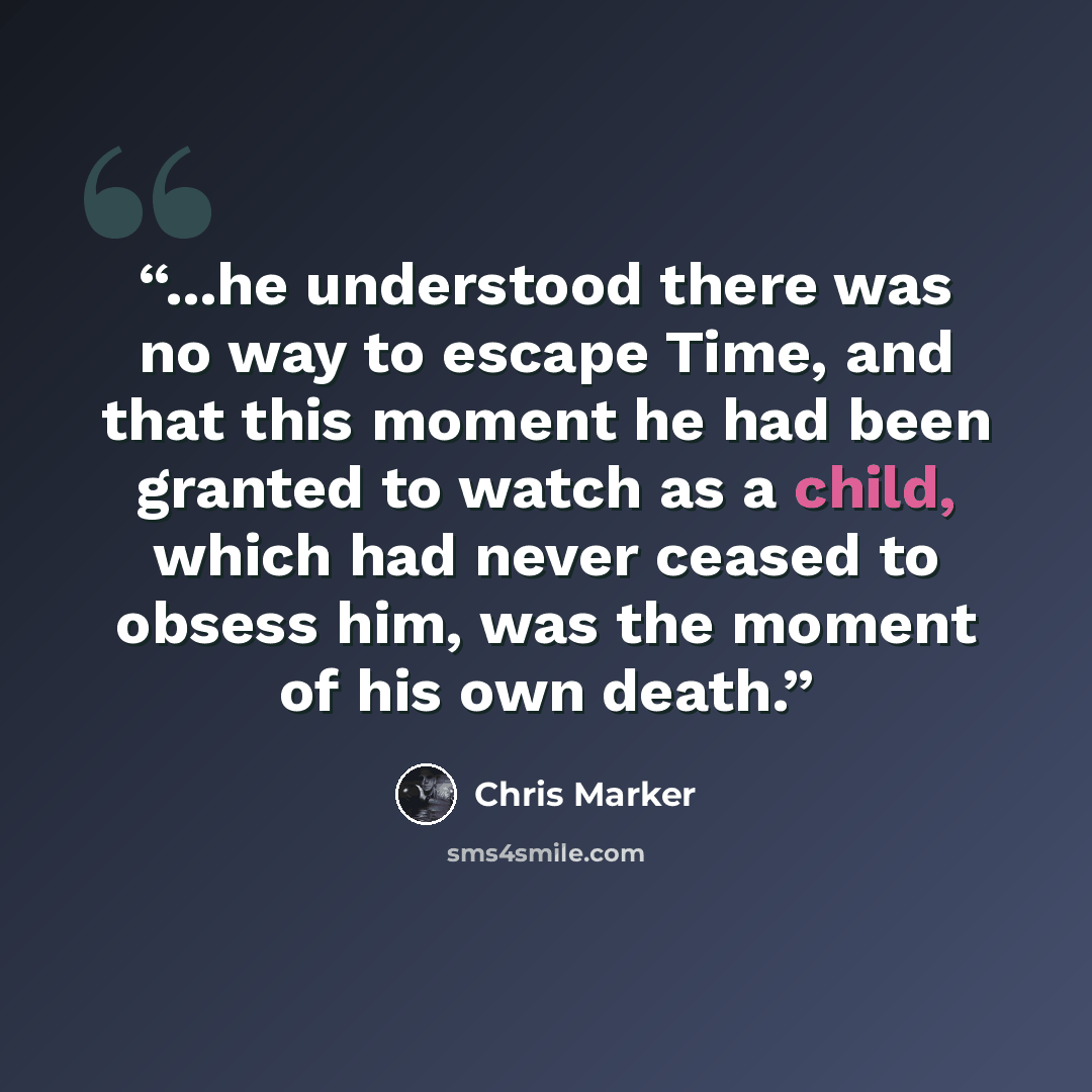 “...he understood there was no way to escape Time, and that this moment he had been granted to watch as a child, which had never ceased to obsess him, was the moment of his own death.” quote by Chris Marker