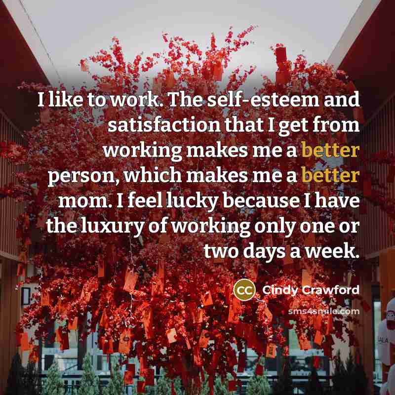 “I like to work. The self-esteem and satisfaction that I get from working makes me a better person, which makes me a better mom. I feel lucky because I have the luxury of working only one or two days a week.” quote by Cindy Crawford