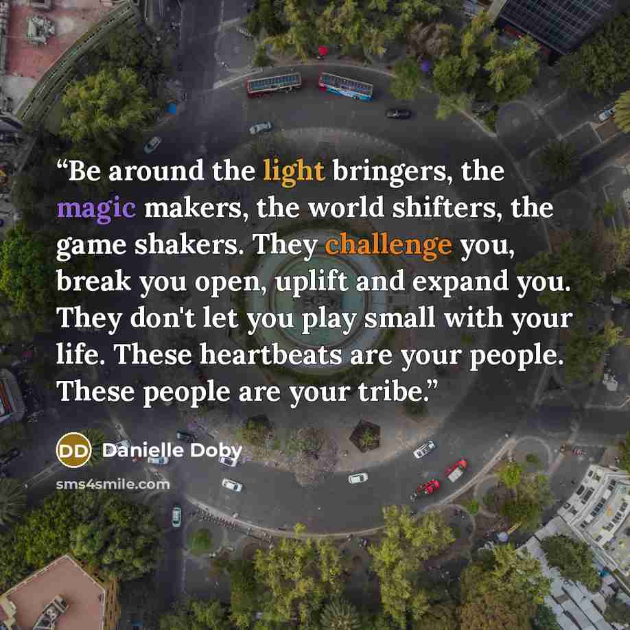 “Be around the light bringers, the magic makers, the world shifters, the game shakers. They challenge you, break you open, uplift and expand you. They don't let you play small with your life. These heartbeats are your people. These people are your tribe.” quote by Danielle Doby