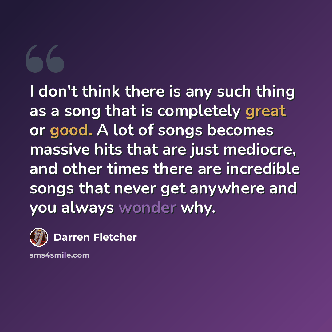 “I don't think there is any such thing as a song that is completely great or good. A lot of songs becomes massive hits that are just mediocre, and other times there are incredible songs that never get anywhere and you always wonder why.” quote by Darren Fletcher