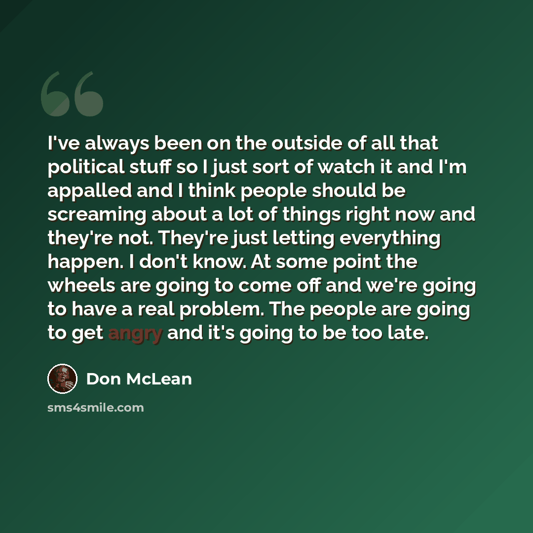 “I've always been on the outside of all that political stuff so I just sort of watch it and I'm appalled and I think people should be screaming about a lot of things right now and they're not. They're just letting everything happen. I don't know. At some point the wheels are going to come off and…” quote by Don McLean