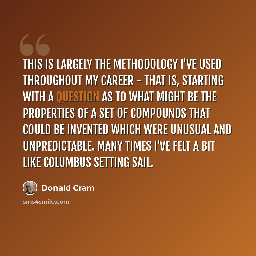 “This is largely the methodology I've used throughout my career - that is, starting with a question as to what might be the properties of a set of compounds that could be invented which were unusual and unpredictable. Many times I've felt a bit like Columbus setting sail.” quote by Donald Cram