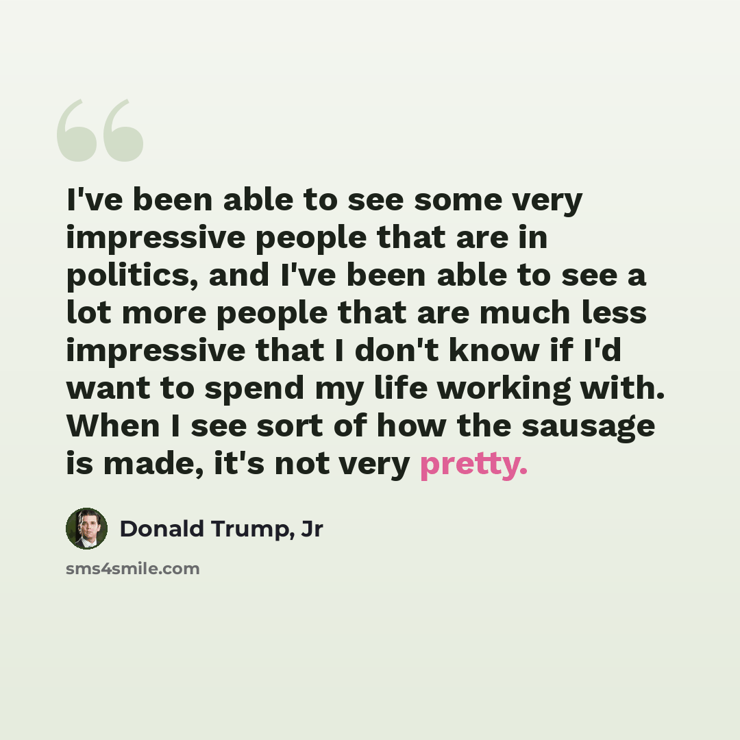 “I've been able to see some very impressive people that are in politics, and I've been able to see a lot more people that are much less impressive that I don't know if I'd want to spend my life working with. When I see sort of how the sausage is made, it's not very pretty.” quote by Donald Trump, Jr