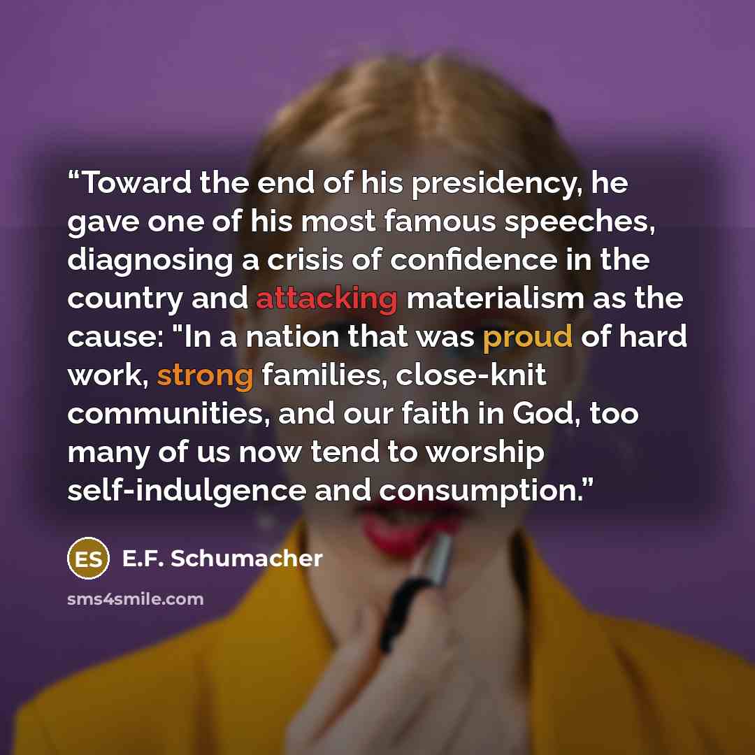 “Toward the end of his presidency, he gave one of his most famous speeches, diagnosing a crisis of confidence in the country and attacking materialism as the cause: "In a nation that was proud of hard work, strong families, close-knit communities, and our faith in God, too many of us now tend to…” quote by E.F. Schumacher