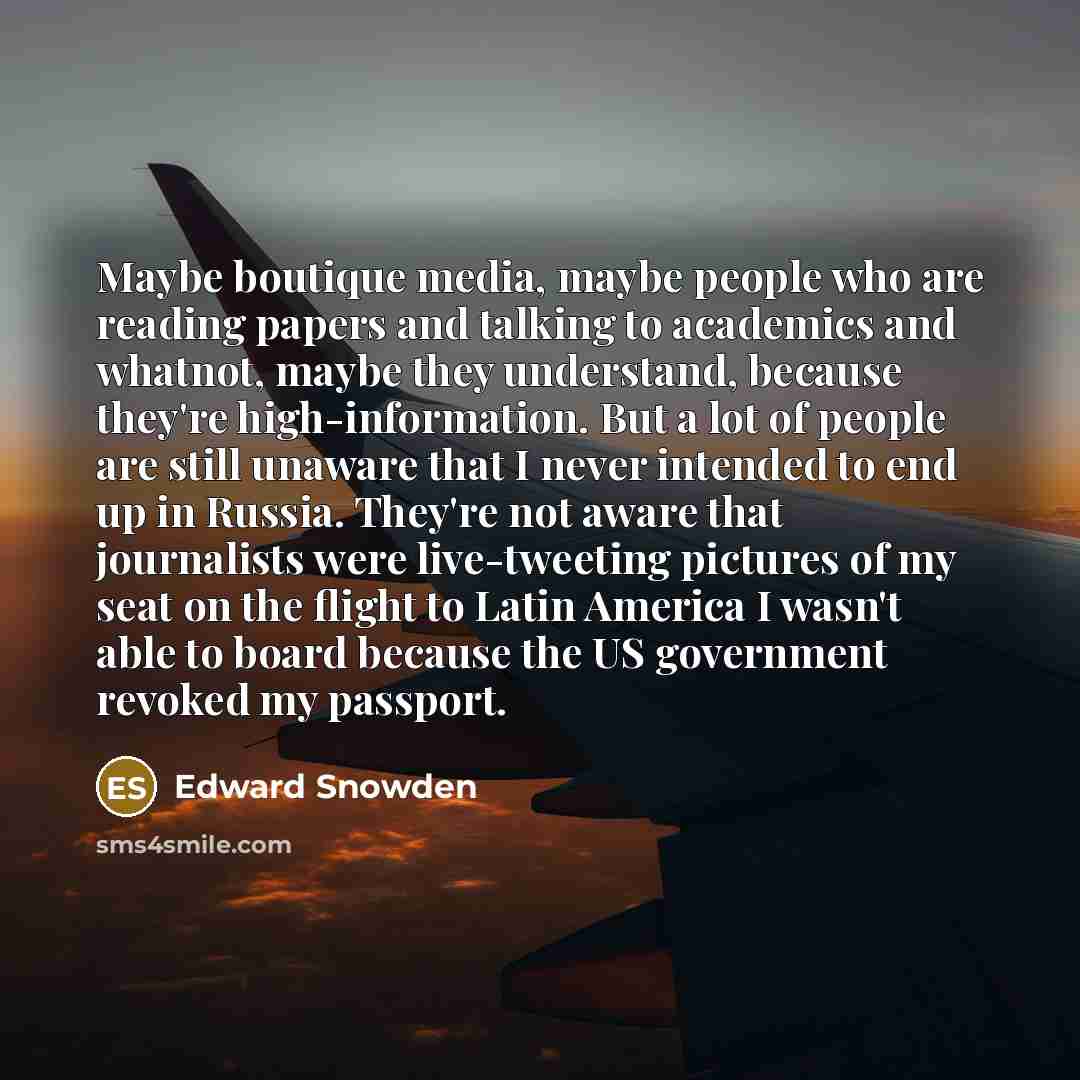“Maybe boutique media, maybe people who are reading papers and talking to academics and whatnot, maybe they understand, because they're high-information. But a lot of people are still unaware that I never intended to end up in Russia. They're not aware that journalists were live-tweeting pictures…” quote by Edward Snowden